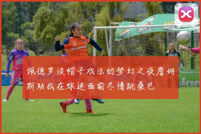 佩德罗谈帽子戏法的梦幻之夜詹姆斯助我在球迷面前尽情跳桑巴