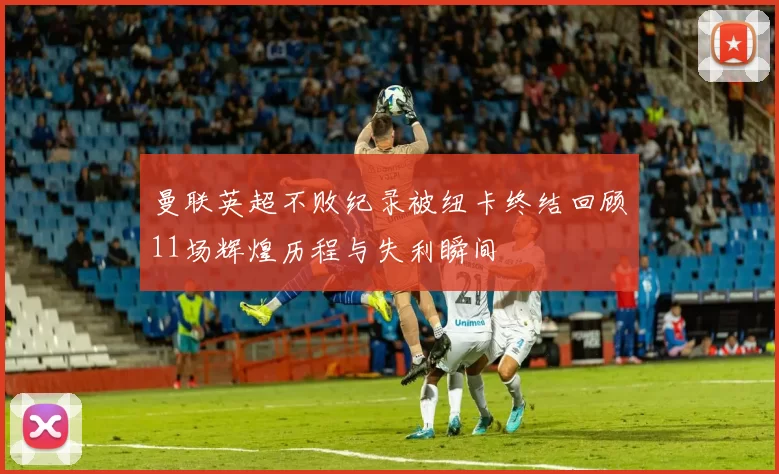 曼联英超不败纪录被纽卡终结回顾11场辉煌历程与失利瞬间