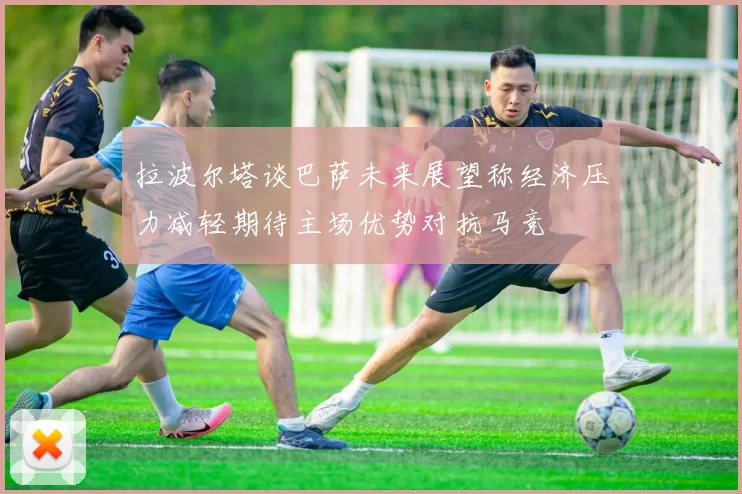拉波尔塔谈巴萨未来展望称经济压力减轻期待主场优势对抗马竞