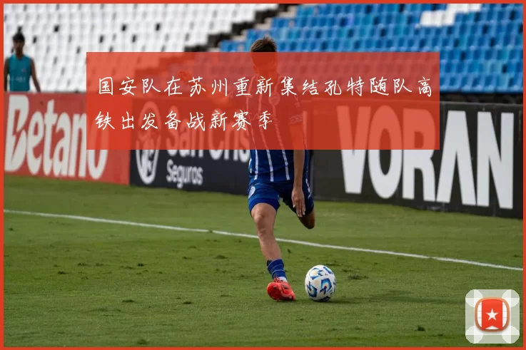 国安队在苏州重新集结孔特随队高铁出发备战新赛季