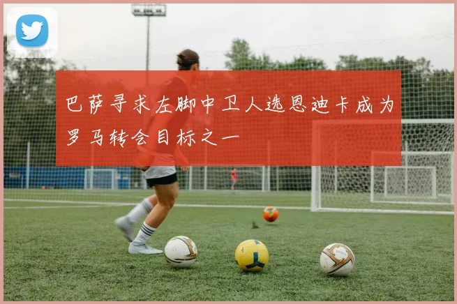 巴萨寻求左脚中卫人选恩迪卡成为罗马转会目标之一