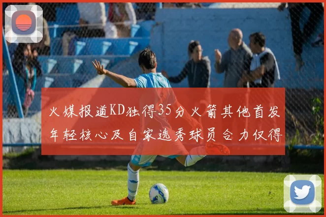 火媒报道KD独得35分火箭其他首发年轻核心及自家选秀球员合力仅得42分