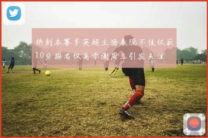 热刺本赛季英超主场表现不佳仅获10分排名仅高于谢周三引发关注