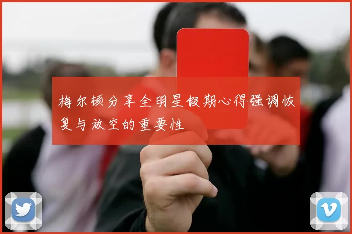 梅尔顿分享全明星假期心得强调恢复与放空的重要性