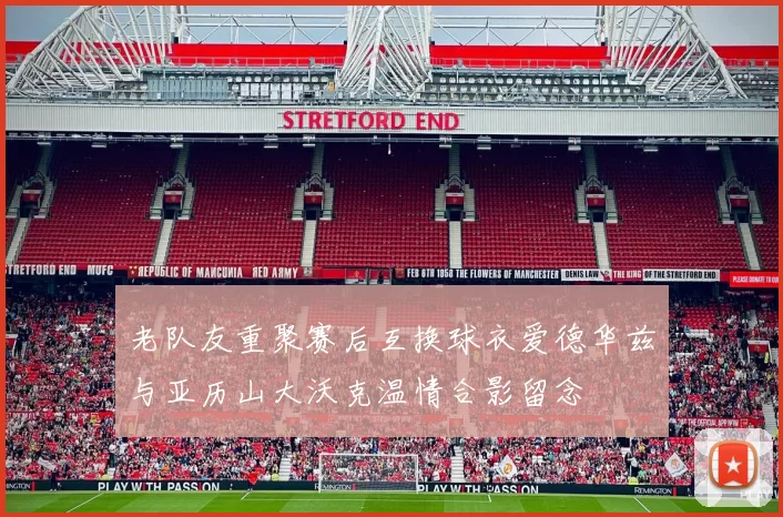 老队友重聚赛后互换球衣爱德华兹与亚历山大沃克温情合影留念