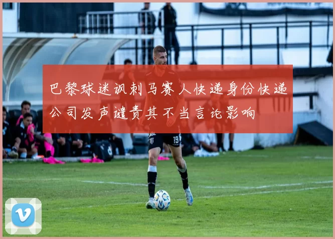 巴黎球迷讽刺马赛人快递身份快递公司发声谴责其不当言论影响
