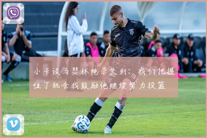 小卡谈马瑟林绝杀失利：我们把握住了机会我鼓励他继续努力投篮