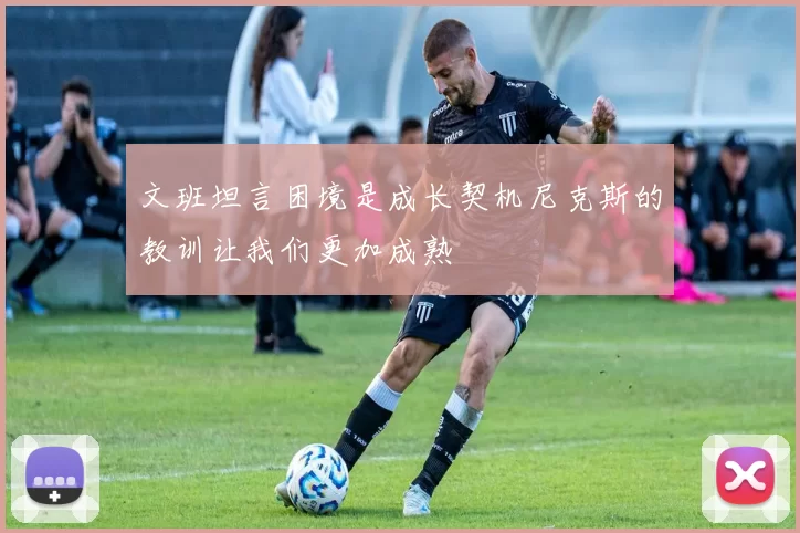 文班坦言困境是成长契机尼克斯的教训让我们更加成熟
