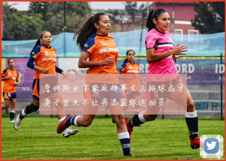 詹姆斯分享家庭趣事女儿排球成才妻子坚决不让再添篮球运动员