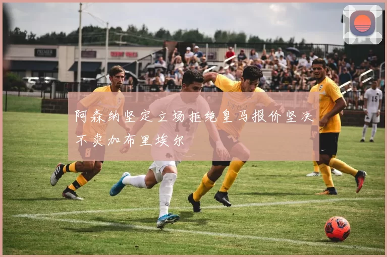阿森纳坚定立场拒绝皇马报价坚决不卖加布里埃尔
