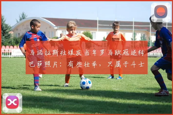 马诺拉斯社媒发当年罗马欧冠逆转巴萨照片：有些壮举，只属于斗士