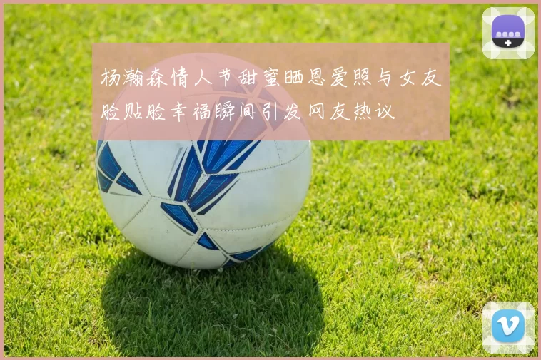 杨瀚森情人节甜蜜晒恩爱照与女友脸贴脸幸福瞬间引发网友热议