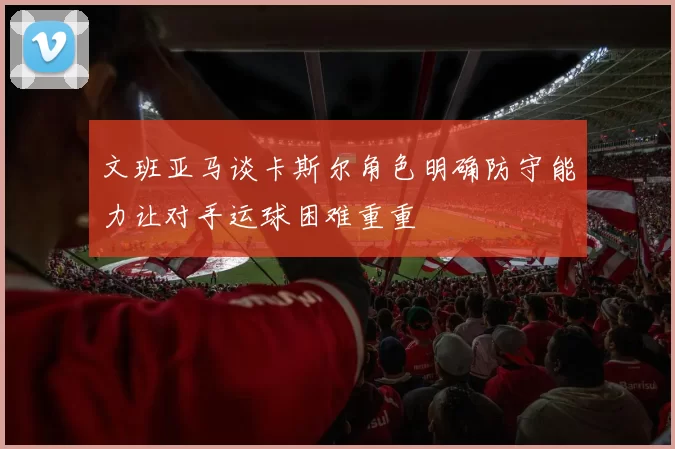 文班亚马谈卡斯尔角色明确防守能力让对手运球困难重重
