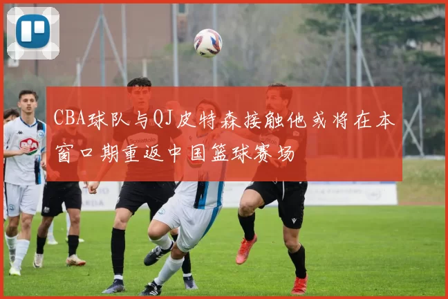 CBA球队与QJ皮特森接触他或将在本窗口期重返中国篮球赛场