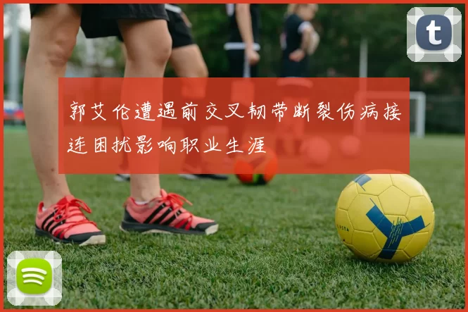 郭艾伦遭遇前交叉韧带断裂伤病接连困扰影响职业生涯