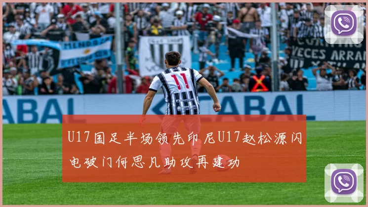 U17国足半场领先印尼U17赵松源闪电破门何思凡助攻再建功