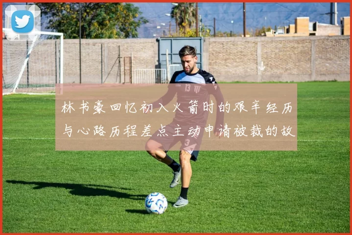 林书豪回忆初入火箭时的艰辛经历与心路历程差点主动申请被裁的故事