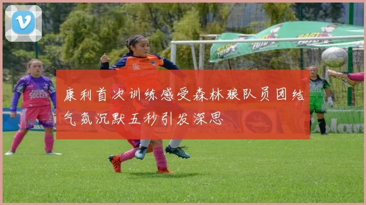 康利首次训练感受森林狼队员团结气氛沉默五秒引发深思