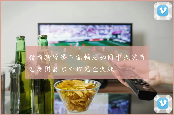 赫内斯称签下孔帕尼如同中大奖直言与图赫尔合作完全失败