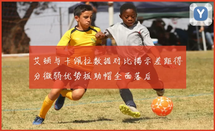 艾顿与卡佩拉数据对比揭示差距得分微弱优势板助帽全面落后