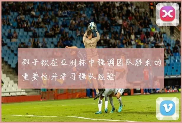 邵子钦在亚洲杯中强调团队胜利的重要性并学习强队经验