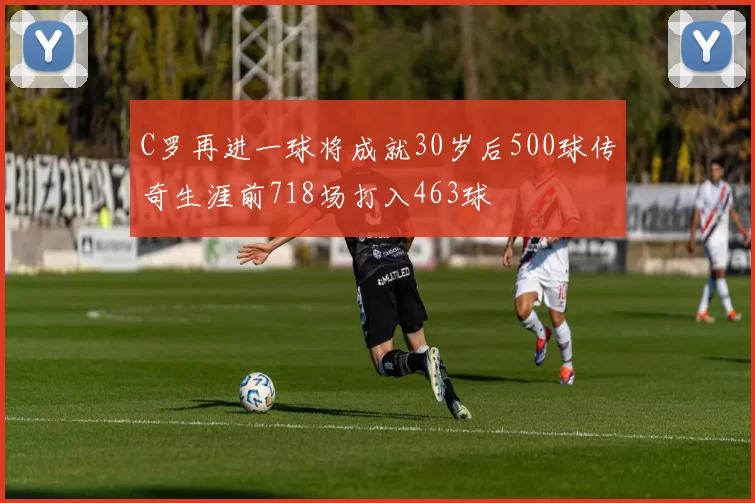C罗再进一球将成就30岁后500球传奇生涯前718场打入463球
