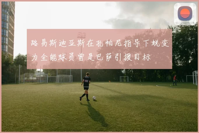 路易斯迪亚斯在孔帕尼指导下蜕变为全能球员曾是巴萨引援目标