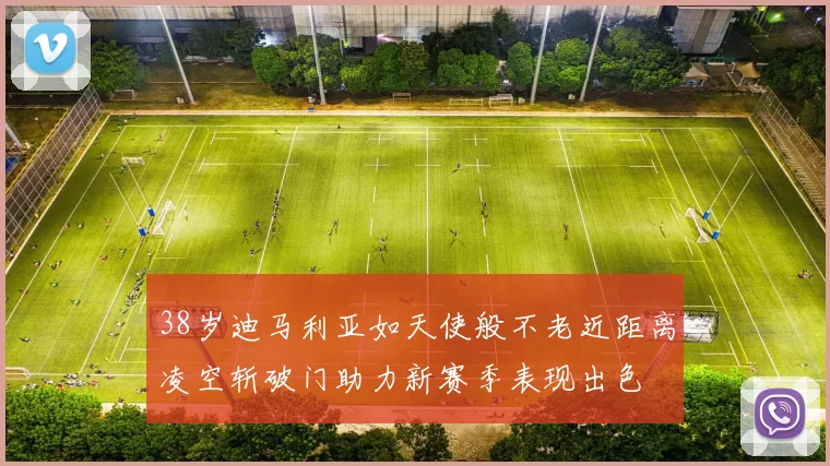 38岁迪马利亚如天使般不老近距离凌空斩破门助力新赛季表现出色