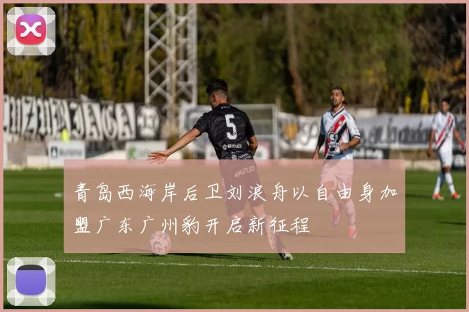 青岛西海岸后卫刘浪舟以自由身加盟广东广州豹开启新征程
