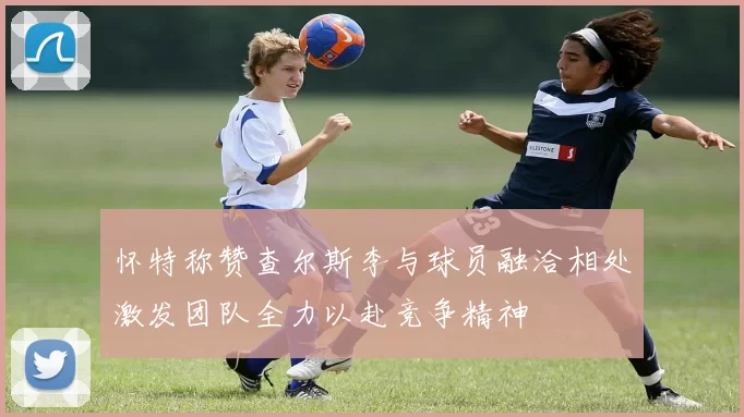 怀特称赞查尔斯李与球员融洽相处激发团队全力以赴竞争精神