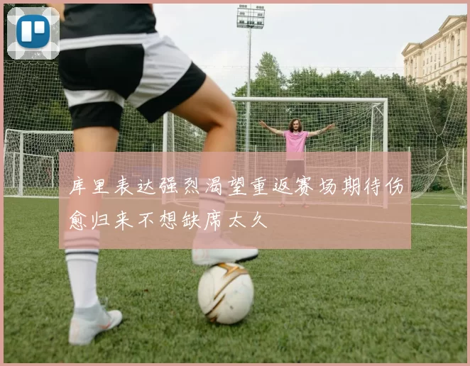 库里表达强烈渴望重返赛场期待伤愈归来不想缺席太久